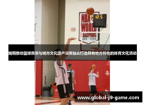 姚明推动篮球赛事与城市文化遗产深度融合打造具有地方特色的体育文化活动 姚明推动篮球赛事与城市文化遗产深度融合打造具有地方特色的体育文化活动