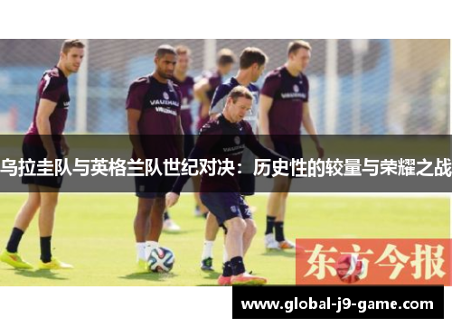 乌拉圭队与英格兰队世纪对决:历史性的较量与荣耀之战 乌拉圭队与英格兰队世纪对决:历史性的较量与荣耀之战