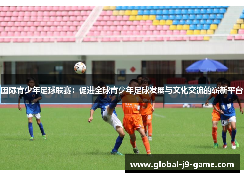 国际青少年足球联赛:促进全球青少年足球发展与文化交流的崭新平台 国际青少年足球联赛:促进全球青少年足球发展与文化交流的崭新平台