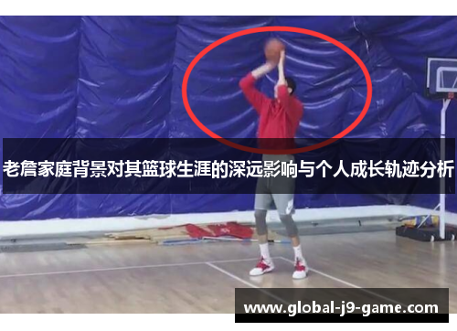 老詹家庭背景对其篮球生涯的深远影响与个人成长轨迹分析
