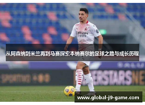 从阿森纳到米兰再到马赛探索本纳赛尔的足球之路与成长历程 从阿森纳到米兰再到马赛探索本纳赛尔的足球之路与成长历程