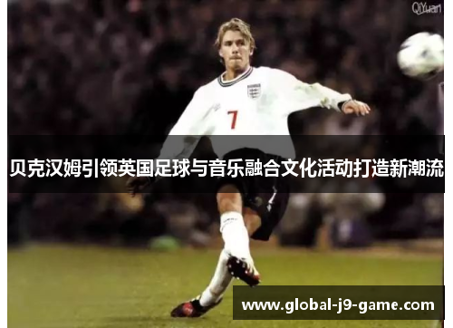 贝克汉姆引领英国足球与音乐融合文化活动打造新潮流 贝克汉姆引领英国足球与音乐融合文化活动打造新潮流