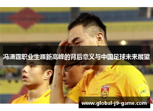 冯潇霆职业生涯新高峰的背后意义与中国足球未来展望 冯潇霆职业生涯新高峰的背后意义与中国足球未来展望