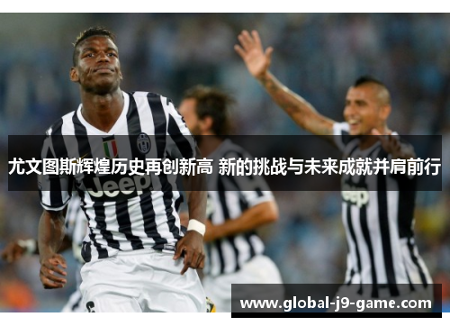 尤文图斯辉煌历史再创新高 新的挑战与未来成就并肩前行 尤文图斯辉煌历史再创新高 新的挑战与未来成就并肩前行