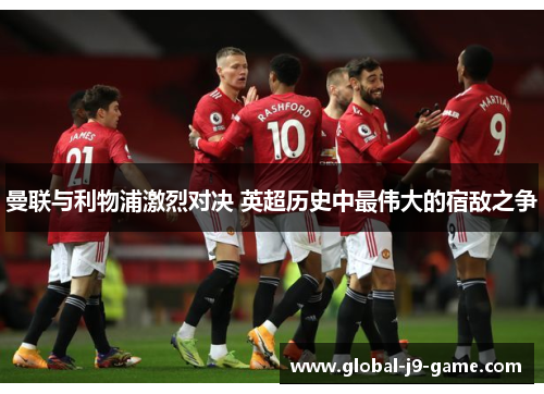 曼联与利物浦激烈对决 英超历史中最伟大的宿敌之争 曼联与利物浦激烈对决 英超历史中最伟大的宿敌之争