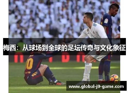 梅西:从球场到全球的足坛传奇与文化象征 梅西:从球场到全球的足坛传奇与文化象征