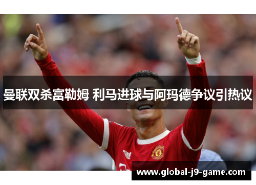 曼联双杀富勒姆 利马进球与阿玛德争议引热议 曼联双杀富勒姆 利马进球与阿玛德争议引热议