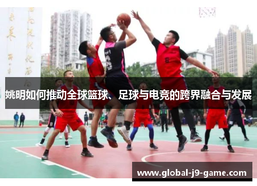 姚明如何推动全球篮球、足球与电竞的跨界融合与发展 姚明如何推动全球篮球、足球与电竞的跨界融合与发展