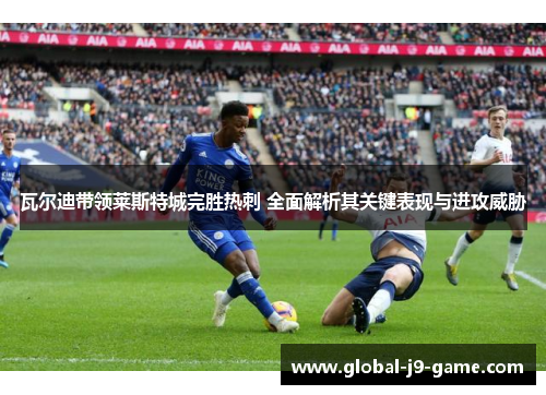 瓦尔迪带领莱斯特城完胜热刺 全面解析其关键表现与进攻威胁 瓦尔迪带领莱斯特城完胜热刺 全面解析其关键表现与进攻威胁