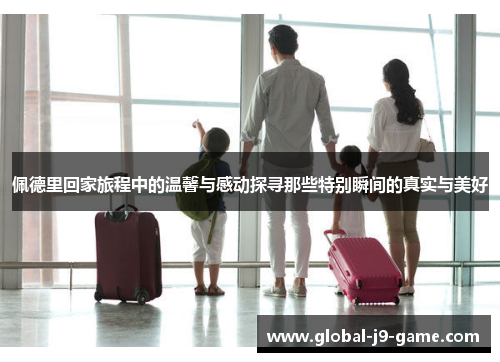 佩德里回家旅程中的温馨与感动探寻那些特别瞬间的真实与美好 佩德里回家旅程中的温馨与感动探寻那些特别瞬间的真实与美好