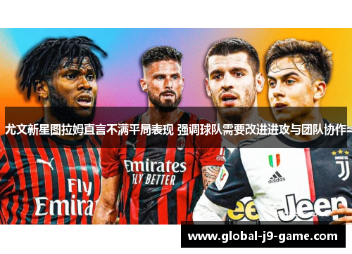 尤文新星图拉姆直言不满平局表现 强调球队需要改进进攻与团队协作 尤文新星图拉姆直言不满平局表现 强调球队需要改进进攻与团队协作