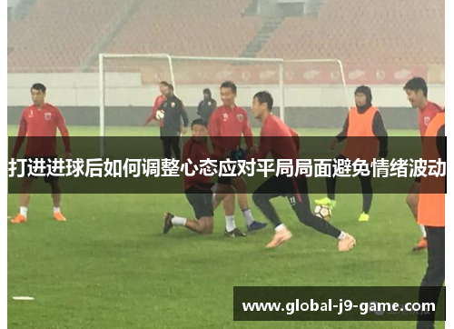 打进进球后如何调整心态应对平局局面避免情绪波动 打进进球后如何调整心态应对平局局面避免情绪波动