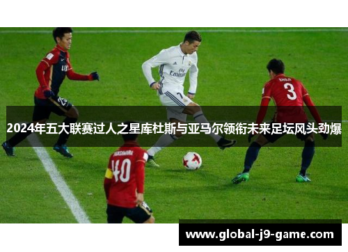 2024年五大联赛过人之星库杜斯与亚马尔领衔未来足坛风头劲爆 2024年五大联赛过人之星库杜斯与亚马尔领衔未来足坛风头劲爆