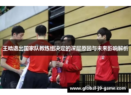 王皓退出国家队教练组决定的深层原因与未来影响解析 王皓退出国家队教练组决定的深层原因与未来影响解析