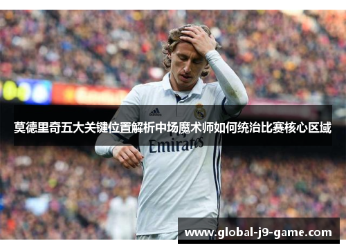 莫德里奇五大关键位置解析中场魔术师如何统治比赛核心区域 莫德里奇五大关键位置解析中场魔术师如何统治比赛核心区域