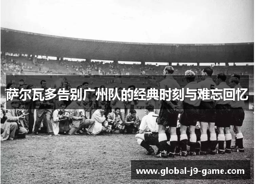 萨尔瓦多告别广州队的经典时刻与难忘回忆 萨尔瓦多告别广州队的经典时刻与难忘回忆
