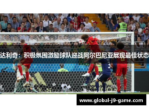 达利奇:积极氛围激励球队迎战阿尔巴尼亚展现最佳状态 达利奇:积极氛围激励球队迎战阿尔巴尼亚展现最佳状态