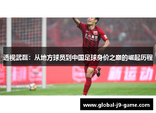 透视武磊:从地方球员到中国足球身价之巅的崛起历程 透视武磊:从地方球员到中国足球身价之巅的崛起历程