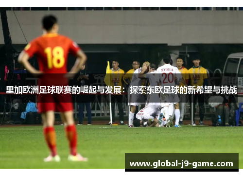 里加欧洲足球联赛的崛起与发展:探索东欧足球的新希望与挑战 里加欧洲足球联赛的崛起与发展:探索东欧足球的新希望与挑战