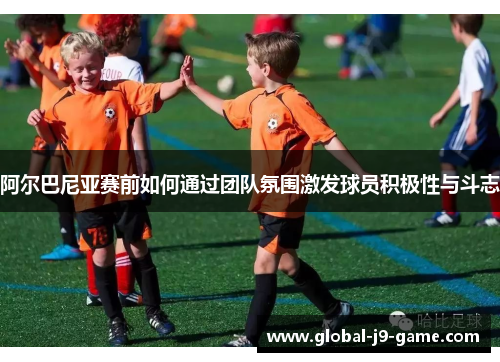 阿尔巴尼亚赛前如何通过团队氛围激发球员积极性与斗志 阿尔巴尼亚赛前如何通过团队氛围激发球员积极性与斗志