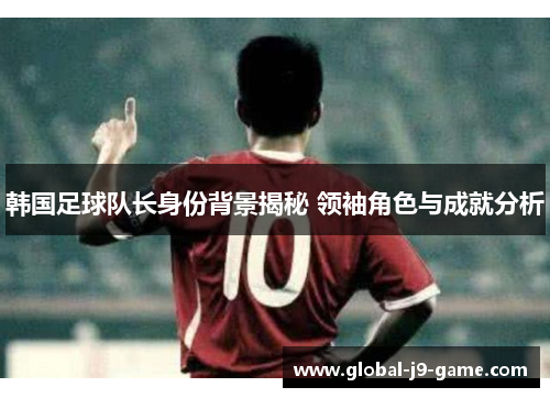 韩国足球队长身份背景揭秘 领袖角色与成就分析