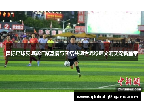 国际足球友谊赛汇聚激情与团结共谱世界绿茵文明交流新篇章