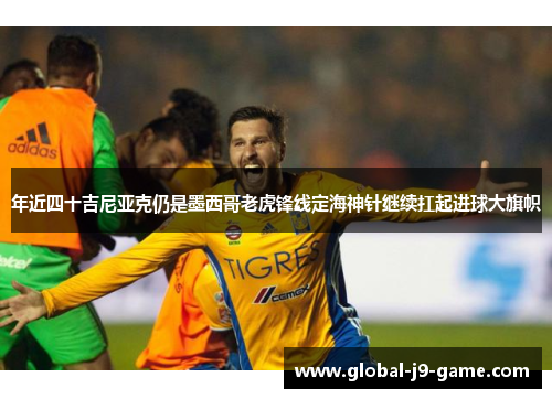 年近四十吉尼亚克仍是墨西哥老虎锋线定海神针继续扛起进球大旗帜