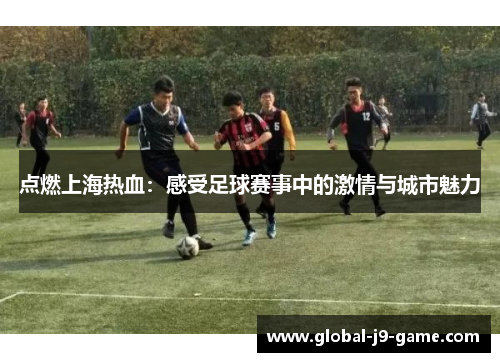 点燃上海热血:感受足球赛事中的激情与城市魅力 点燃上海热血:感受足球赛事中的激情与城市魅力