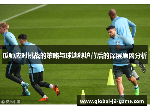 瓜帅应对挑战的策略与球迷辩护背后的深层原因分析 瓜帅应对挑战的策略与球迷辩护背后的深层原因分析
