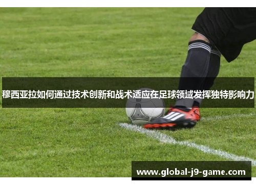 穆西亚拉如何通过技术创新和战术适应在足球领域发挥独特影响力 穆西亚拉如何通过技术创新和战术适应在足球领域发挥独特影响力