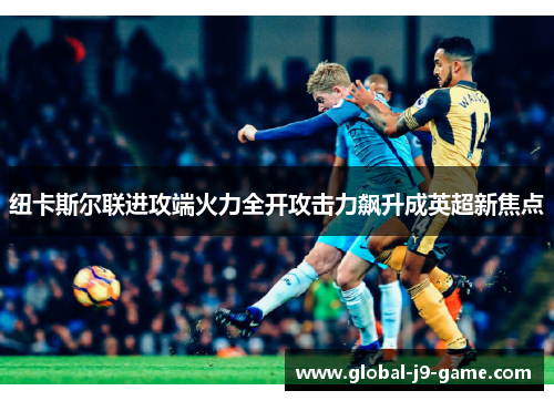 纽卡斯尔联进攻端火力全开攻击力飙升成英超新焦点 纽卡斯尔联进攻端火力全开攻击力飙升成英超新焦点